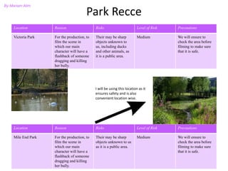 Park Recce
Location Reason Risks Level of Risk Precautions
Victoria Park For the production, to
film the scene in
which our main
character will have a
flashback of someone
dragging and killing
her bully.
Their may be sharp
objects unknown to
us, including ducks
and other animals, as
it is a public area.
Medium We will ensure to
check the area before
filming to make sure
that it is safe.
Location Reason Risks Level of Risk Precautions
Mile End Park For the production, to
film the scene in
which our main
character will have a
flashback of someone
dragging and killing
her bully.
Their may be sharp
objects unknown to us
as it is a public area.
Medium We will ensure to
check the area before
filming to make sure
that it is safe.
By Mariam Alim
I will be using this location as it
ensures safety and is also
convenient location wise.
 