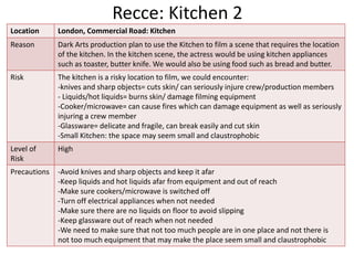 Recce: Kitchen 2
Location London, Commercial Road: Kitchen
Reason Dark Arts production plan to use the Kitchen to film a scene that requires the location
of the kitchen. In the kitchen scene, the actress would be using kitchen appliances
such as toaster, butter knife. We would also be using food such as bread and butter.
Risk The kitchen is a risky location to film, we could encounter:
-knives and sharp objects= cuts skin/ can seriously injure crew/production members
- Liquids/hot liquids= burns skin/ damage filming equipment
-Cooker/microwave= can cause fires which can damage equipment as well as seriously
injuring a crew member
-Glassware= delicate and fragile, can break easily and cut skin
-Small Kitchen: the space may seem small and claustrophobic
Level of
Risk
High
Precautions -Avoid knives and sharp objects and keep it afar
-Keep liquids and hot liquids afar from equipment and out of reach
-Make sure cookers/microwave is switched off
-Turn off electrical appliances when not needed
-Make sure there are no liquids on floor to avoid slipping
-Keep glassware out of reach when not needed
-We need to make sure that not too much people are in one place and not there is
not too much equipment that may make the place seem small and claustrophobic
 