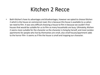 Kitchen 2 Recce
• Both Kitchen’s have its advantages and disadvantages, however we opted to choose Kitchen
2 which is the house on commercial road, this is because this house is available to us when
we need to film. It was very difficult choosing a house to film in because we couldn’t find
houses that would be suitable for us to film-as many households are busy. Ultimately, Kitchen
2 seems more suitable for the character as the character is living by herself, and most London
apartments for people who live by themselves are small, also small houses/apartment adds
to the horror film- it seems as if the the house is small and trapping our character.
 