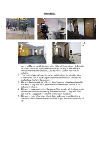 Recce Shots




                                                                                      1.T
                                                h                                     is




     shot is will be our outside location, where Billy will be as it is very different to
     the other location and highlights to the audience the way in which Billy is
     separate form the other character. Also the outside location puts over his
     isolation.
2.    This location is the office of the teacher and highlights the school location.
     Also have this shot in an office puts over the relationship that Jesse and the
     teacher have clearly to the audience.
3.   The next shot is out side the office, to show Sarah and reflect her relationship
     with Jesse. Along with this it gives over more of the school location of the
     audience to relate to.
4.   This shot brings over the school location and has room for all the characters to
     have the movement need to portray them to the audience. Along with this it
     puts over the segregation of Elizabeth and the other characters.
5.   This shot is closer of the other side of shot 4 and would be used to show a
     closer shot of Elizabeth to allow the audience to gain a better understanding of
     her.
 