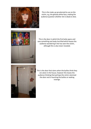 This is the make up we planned to use on the
      victim, e.g. the ghostly white face, making the
     audience question whether she is dead or alive.




  This is the door in which the first bully opens and
sees something and looks horrified which leaves the
   audience wondering if she has seen the victim,
          although this is also never revealed.




This is the door that slams when the bullies think they
   are alone in the house, however this leaves the
 audience thinking that perhaps the victim slammed
    the door and is haunting the bullies or seeking
                        revenge.
 