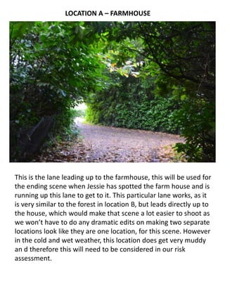 LOCATION A – FARMHOUSE

This is the lane leading up to the farmhouse, this will be used for
the ending scene when Jessie has spotted the farm house and is
running up this lane to get to it. This particular lane works, as it
is very similar to the forest in location B, but leads directly up to
the house, which would make that scene a lot easier to shoot as
we won’t have to do any dramatic edits on making two separate
locations look like they are one location, for this scene. However
in the cold and wet weather, this location does get very muddy
an d therefore this will need to be considered in our risk
assessment.

 