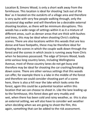 Location B, Simons Wood, is only a short walk away from the
farmhouse. This location is ideal for shooting ‘Jack out of the
Box’ as it located on the outskirts of a village area and therefore
is very quite with very few people walking through, only the
occasional dog walker and will therefore be a desirable external
shooting location, as there will be minimum disruptions. This
woods has a wide range of settings within it as it a mixture of
different areas, such as denser areas that are thick with bushes
and trees, this may be ideal when shooting Chris’s stalking
scenes. There are also locations within this woods that are less
dense and have footpaths, these may be therefore ideal for
shooting the scenes in which the couple walk down through the
forest and the scenes in which Jessie is running away from Chris
when he becomes possessed. The edge of Simons Wood, leads
onto various long country lanes, including Wellingtonia
Avenue, most of these country lanes do not get busy and
therefore may be ideal for shooting the car crashing/breaking
down scene. There are other various settings that this woods
can offer, for example there is a lake in the middle of the forest
and therefore we could consider shooting part of a scene
here, there is also a hill near the lake which looks onto the
forest, again this could be a potential location within this
location that we can choose to shoot in. Like the lane leading up
to the farmhouse, this forest does get very muddy and
wet, when there has been cold and rainy weather, as this is also
an external setting, we will also have to consider wet weather
when deciding when we are going to shoot the film, this
again, something that can be added to the risk assessment.

 