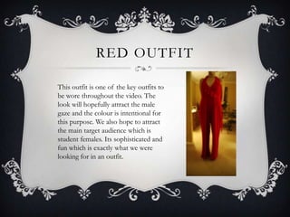 RED OUTFIT

This outfit is one of the key outfits to
be wore throughout the video. The
look will hopefully attract the male
gaze and the colour is intentional for
this purpose. We also hope to attract
the main target audience which is
student females. Its sophisticated and
fun which is exactly what we were
looking for in an outfit.
 