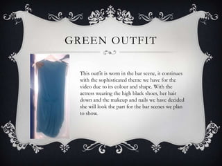 GREEN OUTFIT

  This outfit is worn in the bar scene, it continues
  with the sophisticated theme we have for the
  video due to its colour and shape. With the
  actress wearing the high black shoes, her hair
  down and the makeup and nails we have decided
  she will look the part for the bar scenes we plan
  to show.
 