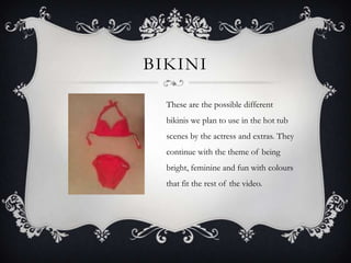 BIKINI

  These are the possible different
  bikinis we plan to use in the hot tub
  scenes by the actress and extras. They
  continue with the theme of being
  bright, feminine and fun with colours
  that fit the rest of the video.
 