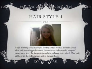 HAIR STYLE 1




When thinking about hairstyles for the actress we had to think about
what look would appeal most to the audience and wanted a range of
hairstyles to keep the looks fresh and the audience entertained. This look
will be with the red jumpsuit and in the car shots.
 
