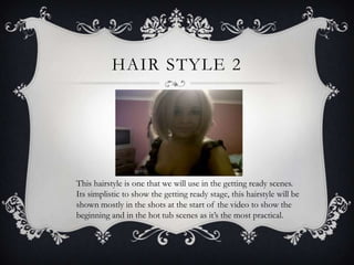 HAIR STYLE 2




This hairstyle is one that we will use in the getting ready scenes.
Its simplistic to show the getting ready stage, this hairstyle will be
shown mostly in the shots at the start of the video to show the
beginning and in the hot tub scenes as it’s the most practical.
 