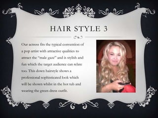 HAIR STYLE 3
Our actress fits the typical convention of
a pop artist with attractive qualities to
attract the “male gaze” and is stylish and
fun which the target audience can relate
too. This down hairstyle shows a
professional sophisticated look which
will be shown whilst in the hot tub and
wearing the green dress outfit.
 