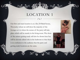 LOCATION 1

Our first and main location is at a flat (30 Baird house,
Thornaby) where we will show the majority of the
footage as it is where the scenes of the party will take
place which will be mainly in the living room. The shots
of the actress getting ready will also be shown here but
will be cleverly edited only in the bedroom so that there
is no confusion to the audience that the party and
getting ready locations are the same.
 