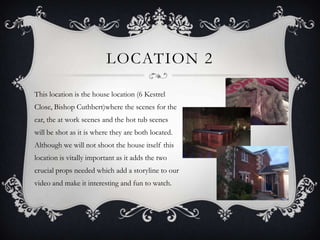 LOCATION 2

This location is the house location (6 Kestrel
Close, Bishop Cuthbert)where the scenes for the
car, the at work scenes and the hot tub scenes
will be shot as it is where they are both located.
Although we will not shoot the house itself this
location is vitally important as it adds the two
crucial props needed which add a storyline to our
video and make it interesting and fun to watch.
 
