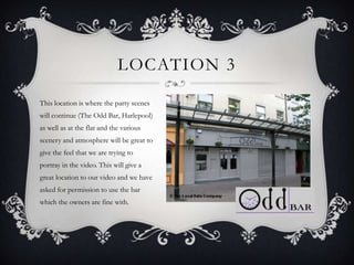 LOCATION 3

This location is where the party scenes
will continue (The Odd Bar, Harlepool)
as well as at the flat and the various
scenery and atmosphere will be great to
give the feel that we are trying to
portray in the video. This will give a
great location to our video and we have
asked for permission to use the bar
which the owners are fine with.
 