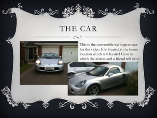 THE CAR
   This is the convertible we hope to use
   for the video. It is located at the house
   location which is 6 Kestrel Close in
   which the actress and a friend will sit in.
 