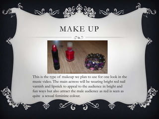 MAKE UP




This is the type of makeup we plan to use for one look in the
music video. The main actress will be wearing bright red nail
varnish and lipstick to appeal to the audience in bright and
fun ways but also attract the male audience as red is seen as
quite a sexual feminine colour.
 