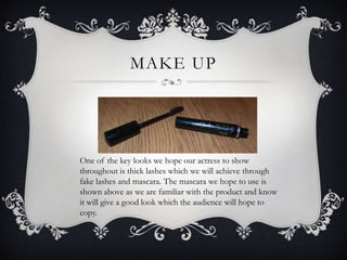 MAKE UP




One of the key looks we hope our actress to show
throughout is thick lashes which we will achieve through
fake lashes and mascara. The mascara we hope to use is
shown above as we are familiar with the product and know
it will give a good look which the audience will hope to
copy.
 