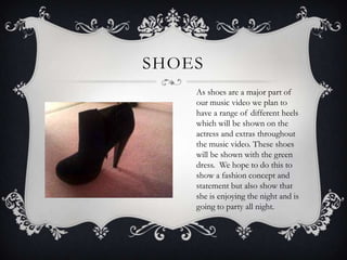SHOES
    As shoes are a major part of
    our music video we plan to
    have a range of different heels
    which will be shown on the
    actress and extras throughout
    the music video. These shoes
    will be shown with the green
    dress. We hope to do this to
    show a fashion concept and
    statement but also show that
    she is enjoying the night and is
    going to party all night.
 