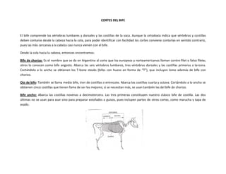 CORTES DEL BIFE
El bife comprende las vértebras lumbares y dorsales y las costillas de la vaca. Aunque la ortodoxia indica que vértebras y costillas
deben contarse desde la cabeza hacia la cola, para poder identificar con facilidad los cortes conviene contarlas en sentido contrario,
pues las más cercanas a la cabeza casi nunca vienen con el bife.
Desde la cola hacia la cabeza, entonces encontramos:
Bife de chorizo: Es el nombre que se da en Argentina al corte que los europeos y norteamericanos llaman contre-filet o falso filete;
otros lo conocen como bife angosto. Abarca las seis vértebras lumbares, tres vértebras dorsales y las costillas primeras a tercera.
Cortándolo a lo ancho se obtienen los T-bone steaks (bifes con hueso en forma de “T”), que incluyen lomo además de bife con
chorizo.
Ojo de bife: También se llama medio bife, tren de costillas o entrecote. Abarca las costillas cuarta y octava. Cortándolo a lo ancho se
obtienen cinco costillas que tienen fama de ser las mejores; si se necesitan más, se usan también las del bife de chorizo.
Bife ancho: Abarca las costillas novenas a decimotercera. Las tres primeras constituyen nuestro clásico bife de costilla. Las dos
últimas no se usan para asar sino para preparar estofados o guisos, pues incluyen partes de otros cortes, como marucha y tapa de
asado.
 