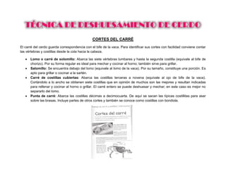 CORTES DEL CARRÉ
El carré del cerdo guarda correspondencia con el bife de la vaca. Para identificar sus cortes con facilidad conviene contar
las vértebras y costillas desde la cola hacia la cabeza.
 Lomo o carré de solomillo: Abarca las siete vértebras lumbares y hasta la segunda costilla (equivale al bife de
chorizo). Por su forma regular es ideal para mechar y cocinar al horno; también sirve para grillar.
 Salomillo: Se encuentra debajo del lomo (equivale al lomo de la vaca). Por su tamaño, constituye una porción. Es
apto para grillar o cocinar a la sartén.
 Carré de costillas cubiertas: Abarca las costillas terceras a novena (equivale al ojo de bife de la vaca).
Cortándolo a lo ancho se obtienen siete costillas que en opinión de muchos son las mejores y resultan indicadas
para rellenar y cocinar al horno o grillar. El carré entero se puede deshuesar y mechar; en este caso es mejor no
separarlo del lomo.
 Punta de carré: Abarca las costillas décimas a decimocuarta. De aquí se sacan las típicas costillitas para asar
sobre las brasas. Incluye partes de otros cortes y también se conoce como costillas con bondiola.
 