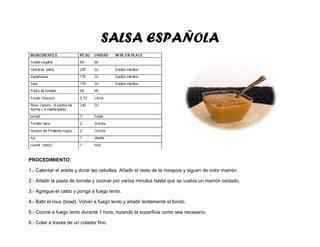 SALSA ESPAÑOLA
PROCEDIMIENTO:
1.- Calentar el aceite y dorar las cebollas. Añadir el resto de la mirepoix y siguen de color marrón
2.- Añadir la pasta de tomate y cocinar por varios minutos hasta que se vuelva un marrón oxidado.
3.- Agregue el caldo y ponga a fuego lento.
4.- Batir el roux (bowl). Volver a fuego lento y añadir lentamente el fondo.
5.- Cocine a fuego lento durante 1 hora, rozando la superficie como sea necesario.
6.- Colar a través de un colador fino.
 
