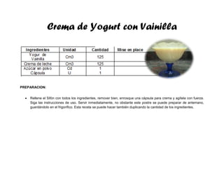 Crema de Yogurt con Vainilla
PREPARACION:
 Rellene el Sifón con todos los ingredientes, remover bien, enrosque una cápsula para crema y agítela con fuerza.
Siga las instrucciones de uso. Servir inmediatamente, no obstante este postre se puede preparar de antemano,
guardándolo en el frigorífico. Esta receta se puede hacer también duplicando la cantidad de los ingredientes.
 