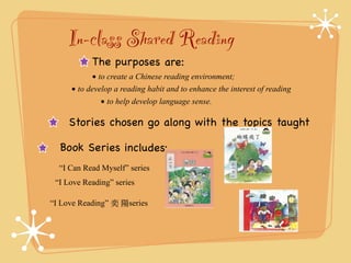 In-class Shared Reading 
The purposes are: 
• 
to create a Chinese reading environment; 
• 
to develop a reading habit and to enhance the interest of reading 
• 
to help develop language sense. 
Stories chosen go along with the topics taught 
Bo ok Se r ies inclu de s: 
“I Can Read Myself” series 
“I Love Reading” series 
“I Love Reading” 奕 陽series 
 