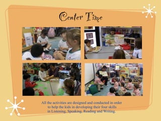 Center Time 
All the activities are designed and conducted in order 
to help the kids in developing their four skills 
in Listening, Speaking, Reading and Writing. 
 