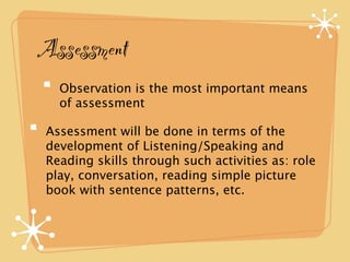 Assessment 
Observation is the most important means 
of assessment 
Assessment will be done in terms of the 
development of Listening/Speaking and 
Reading skills through such activities as: role 
play, conversation, reading simple picture 
book with sentence patterns, etc. 
 