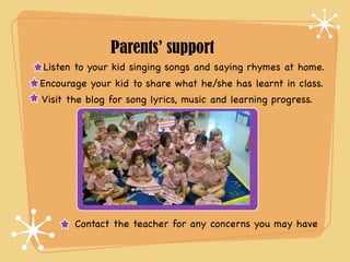 Parents’ support 
Listen to your kid singing songs and saying rhymes at home. 
Encourage your kid to share what he/she has learnt in class. 
Visit the blog for song lyrics, music and learning progress. 
Contact the teacher for any concerns you may have 
 