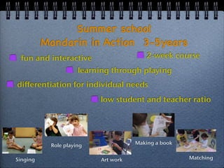 Summer school 
Mandarin in Action 3-5years 
fun and interactive 
2-week course 
learning through playing 
differentiation for individual needs 
low student and teacher ratio 
Singing 
Role playing 
Art work 
Making a book 
Matching 
 
