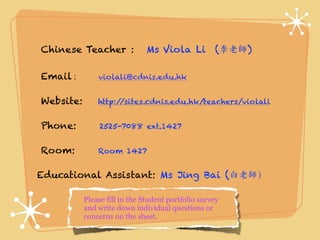 Chinese Teacher : Ms Viola Li (李老師 ) 
Email : violali@cdnis.edu.hk 
Website: http://sites.cdnis.edu.hk/teachers/violali 
Phone: 2525-7088 ext.1427 
Room: Room 1427 
Educational Assistant: Ms Jing Bai (白老師） 
Please fill in the Student portfolio survey 
and write down individual questions or 
concerns on the sheet. 
 
