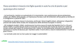 Stefania Bitti, Alberto Ferrando, Giancarlo Ottonello, Chiara Torrisi . www.apel-pediatri.it.
Posso prendere in braccio mio figlio quando in auto ha crisi di pianto o per
qualunque altro motivo?
- Le tue braccia, mentre un autoveicolo è in movimento, non costituiscono alcuna protezione;
infatti, per effetto della gravità, un’improvvisa frenata a soli 50 chilometri all’ora porta un bimbo di
6 chilogrammi a pesarne 150! -
Il bambino va sempre messo in sicurezza, anche per i brevi tragitti urbani, attraverso i dispositivi
previsti dal codice della strada che recepiscono delle direttive europee in merito.
- Gli incidenti stradali, infatti, costituiscono la prima causa di morte dei bambini tra 5 e 14 anni
(fonte ISTAT), in parte dovuti anche al mancato uso (aumento del rischio di morte di 7 volte) od
errato utilizzo dei sistemi di contenzione che, invece, se correttamente utilizzati consentono di
dimezzare il rischio di decesso per i bambini sotto i 4 anni oltre a ridurre notevolmente il rischio di
gravi traumi.
- La normale culla non va mai usata nei viaggi in automobile!
 