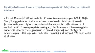 Stefania Bitti, Alberto Ferrando, Giancarlo Ottonello, Chiara Torrisi . www.apel-pediatri.it.
Rispetto alla direzione di marcia come deve essere posizionato il dispositivo che contiene il
bambino?
- Fino ai 15 mesi di età secondo la più recente norma europea ECE R129 (i-
Size), il seggiolino va rivolto in senso contrario alla direzione di marcia
(assicurando una migliore protezione della testa e del collo attraverso il
conferimento di un appropriato sostegno, distribuendo su di una maggiore
superficie le forze che si generano in caso di impatto), con obbligo di
schienale per tutti i seggiolini dedicati ai bambini al di sotto di 125 centimetri
di altezza
 