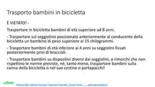 Stefania Bitti, Alberto Ferrando, Giancarlo Ottonello, Chiara Torrisi . www.apel-pediatri.it.
Trasporto bambini in bicicletta
È VIETATO! -
Trasportare in bicicletta bambini di età superiore ad 8 anni.
- Trasportare sul seggiolino posizionato anteriormente al conducente della
bicicletta un bambino di peso superiore ai 15 chilogrammi.
- Trasportare bambini di età inferiore ai 4 anni su seggiolini fissati
posteriormente privi di braccioli.
- Trasportare bambini su dispositivi diversi dai seggiolini, o rimorchi che non
rispettino le norme previste, né, tanto meno, trasportare bambini sulla
canna della bicicletta o nel suo cestino o portapacchi!
 