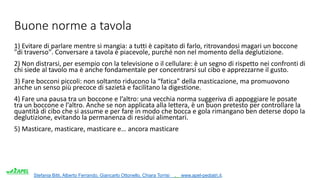 Stefania Bitti, Alberto Ferrando, Giancarlo Ottonello, Chiara Torrisi . www.apel-pediatri.it.
Buone norme a tavola
1) Evitare di parlare mentre si mangia: a tutti è capitato di farlo, ritrovandosi magari un boccone
"di traverso". Conversare a tavola è piacevole, purché non nel momento della deglutizione.
2) Non distrarsi, per esempio con la televisione o il cellulare: è un segno di rispetto nei confronti di
chi siede al tavolo ma è anche fondamentale per concentrarsi sul cibo e apprezzarne il gusto.
3) Fare bocconi piccoli: non soltanto riducono la “fatica” della masticazione, ma promuovono
anche un senso più precoce di sazietà e facilitano la digestione.
4) Fare una pausa tra un boccone e l’altro: una vecchia norma suggeriva di appoggiare le posate
tra un boccone e l’altro. Anche se non applicata alla lettera, è un buon pretesto per controllare la
quantità di cibo che si assume e per fare in modo che bocca e gola rimangano ben deterse dopo la
deglutizione, evitando la permanenza di residui alimentari.
5) Masticare, masticare, masticare e… ancora masticare
 