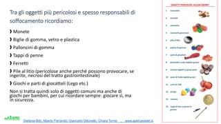 Stefania Bitti, Alberto Ferrando, Giancarlo Ottonello, Chiara Torrisi . www.apel-pediatri.it.
Tra gli oggetti più pericolosi e spesso responsabili di
soffocamento ricordiamo:
❱ Monete
❱ Biglie di gomma, vetro e plastica
❱ Palloncini di gomma
❱ Tappi di penne
❱ Ferretti
❱ Pile al litio (pericolose anche perché possono provocare, se
ingerite, necrosi del tratto gastrointestinale)
❱ Giochi e parti di giocattoli (Lego etc.)
Non si tratta quindi solo di oggetti comuni ma anche di
giochi per bambini, per cui ricordare sempre: giocare sì, ma
in sicurezza.
 