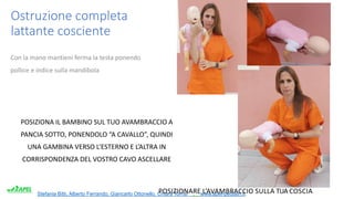 Stefania Bitti, Alberto Ferrando, Giancarlo Ottonello, Chiara Torrisi . www.apel-pediatri.it.
Ostruzione completa
lattante cosciente
Con la mano mantieni ferma la testa ponendo
pollice e indice sulla mandibola
POSIZIONA IL BAMBINO SUL TUO AVAMBRACCIO A
PANCIA SOTTO, PONENDOLO “A CAVALLO”, QUINDI
UNA GAMBINA VERSO L’ESTERNO E L’ALTRA IN
CORRISPONDENZA DEL VOSTRO CAVO ASCELLARE
POSIZIONARE L’AVAMBRACCIO SULLA TUA COSCIA
 