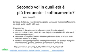 Stefania Bitti, Alberto Ferrando, Giancarlo Ottonello, Chiara Torrisi . www.apel-pediatri.it.
Secondo voi in quali età è
più frequente il soffocamento?
La fascia di età in cui i bambini sono esposti a un maggior rischio di soffocamento
da cibo è quella tra gli 0 e i 4 anni.
Il bambino ha:
• vie aeree di diametro piccolo e forma conoide (fino alla pubertà);
• minor coordinazione tra masticazione e deglutizione dei cibi solidi (che non è
innata come per i liquidi);
• dentizione incompleta (i molari, necessari per ridurre il cibo in un bolo liscio,
crescono intorno ai 30 mesi);
• tendenza a svolgere più attività contemporaneamente (ad esempio mangiano
mentre corrono, giocano, parlano o guardano la TV, tablet etc).
http://www.salute.gov.it/imgs/C_17_pubblicazioni_2618_allegato.pdf
Vostra risposta??
 