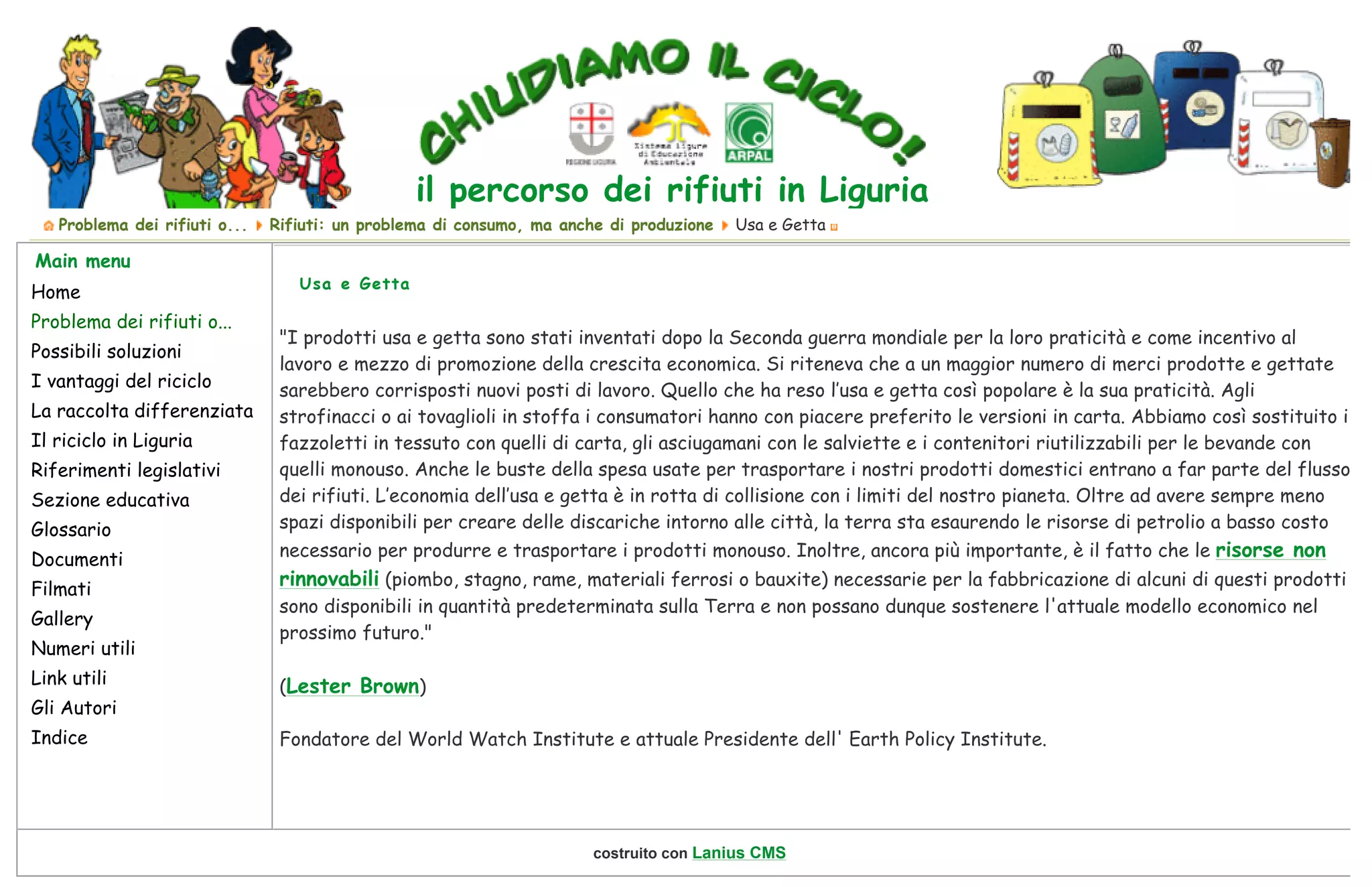  
il percorso dei rifiuti in Liguria
  Problema dei rifiuti o... Rifiuti: un problema di consumo, ma anche di produzione Usa e Getta
Main menu
Home
Problema dei rifiuti o...
Possibili soluzioni
I vantaggi del riciclo
La raccolta differenziata
Il riciclo in Liguria
Riferimenti legislativi
Sezione educativa
Glossario
Documenti
Filmati
Gallery
Numeri utili
Link utili
Gli Autori
Indice
"I prodotti usa e getta sono stati inventati dopo la Seconda guerra mondiale per la loro praticità e come incentivo al
lavoro e mezzo di promozione della crescita economica. Si riteneva che a un maggior numero di merci prodotte e gettate
sarebbero corrisposti nuovi posti di lavoro. Quello che ha reso l’usa e getta così popolare è la sua praticità. Agli
strofinacci o ai tovaglioli in stoffa i consumatori hanno con piacere preferito le versioni in carta. Abbiamo così sostituito i
fazzoletti in tessuto con quelli di carta, gli asciugamani con le salviette e i contenitori riutilizzabili per le bevande con
quelli monouso. Anche le buste della spesa usate per trasportare i nostri prodotti domestici entrano a far parte del flusso
dei rifiuti. L’economia dell’usa e getta è in rotta di collisione con i limiti del nostro pianeta. Oltre ad avere sempre meno
spazi disponibili per creare delle discariche intorno alle città, la terra sta esaurendo le risorse di petrolio a basso costo
necessario per produrre e trasportare i prodotti monouso. Inoltre, ancora più importante, è il fatto che le risorse non
rinnovabili (piombo, stagno, rame, materiali ferrosi o bauxite) necessarie per la fabbricazione di alcuni di questi prodotti
sono disponibili in quantità predeterminata sulla Terra e non possano dunque sostenere l'attuale modello economico nel
prossimo futuro."
(Lester Brown)
Fondatore del World Watch Institute e attuale Presidente dell' Earth Policy Institute.
Usa e Getta
 
costruito con Lanius CMS
Page 1 of 1Usa e Getta - Rifiuti: un problema di consumo, ma anche di produzione - Problema dei rifiuti o... - Chiudiamo il Ciclo!
25/11/2009file://E:ricicloindex2422.html?option=content&task=view&id=90&catid=100&Itemid=76&-Usa-e-Getta
 