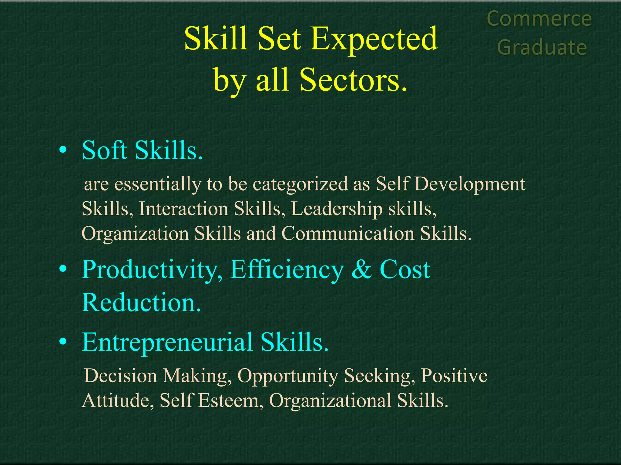 Commerce
              Skill Set Expected                   Graduate
                by all Sectors.
• Soft Skills.
  are essentially to be categorized as Self Development
  Skills, Interaction Skills, Leadership skills,
  Organization Skills and Communication Skills.
• Productivity, Efficiency & Cost
  Reduction.
• Entrepreneurial Skills.
  Decision Making, Opportunity Seeking, Positive
  Attitude, Self Esteem, Organizational Skills.
 