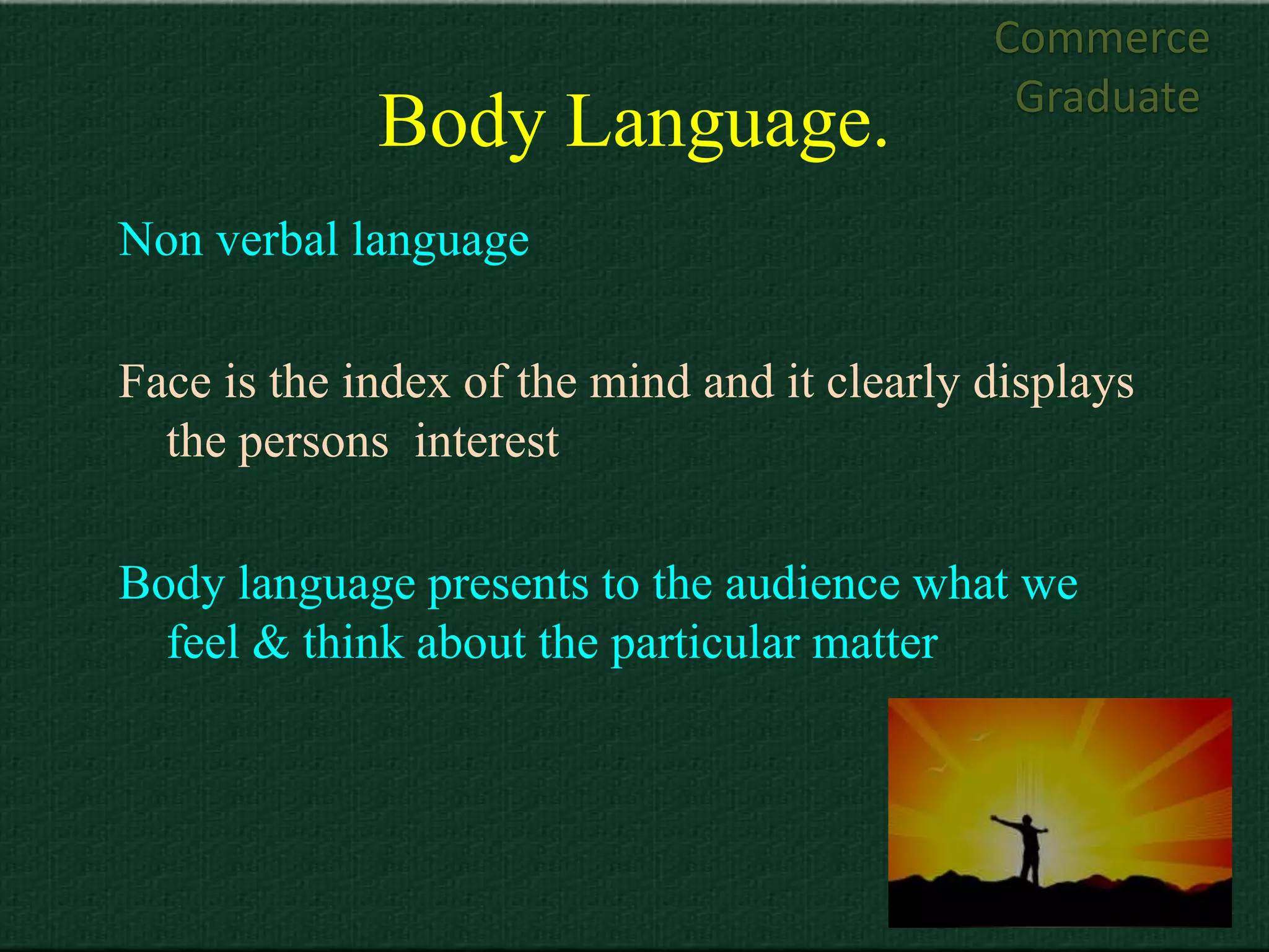 Commerce
                                              Graduate
             Body Language.
Non verbal language

Face is the index of the mind and it clearly displays
  the persons interest

Body language presents to the audience what we
  feel & think about the particular matter
 