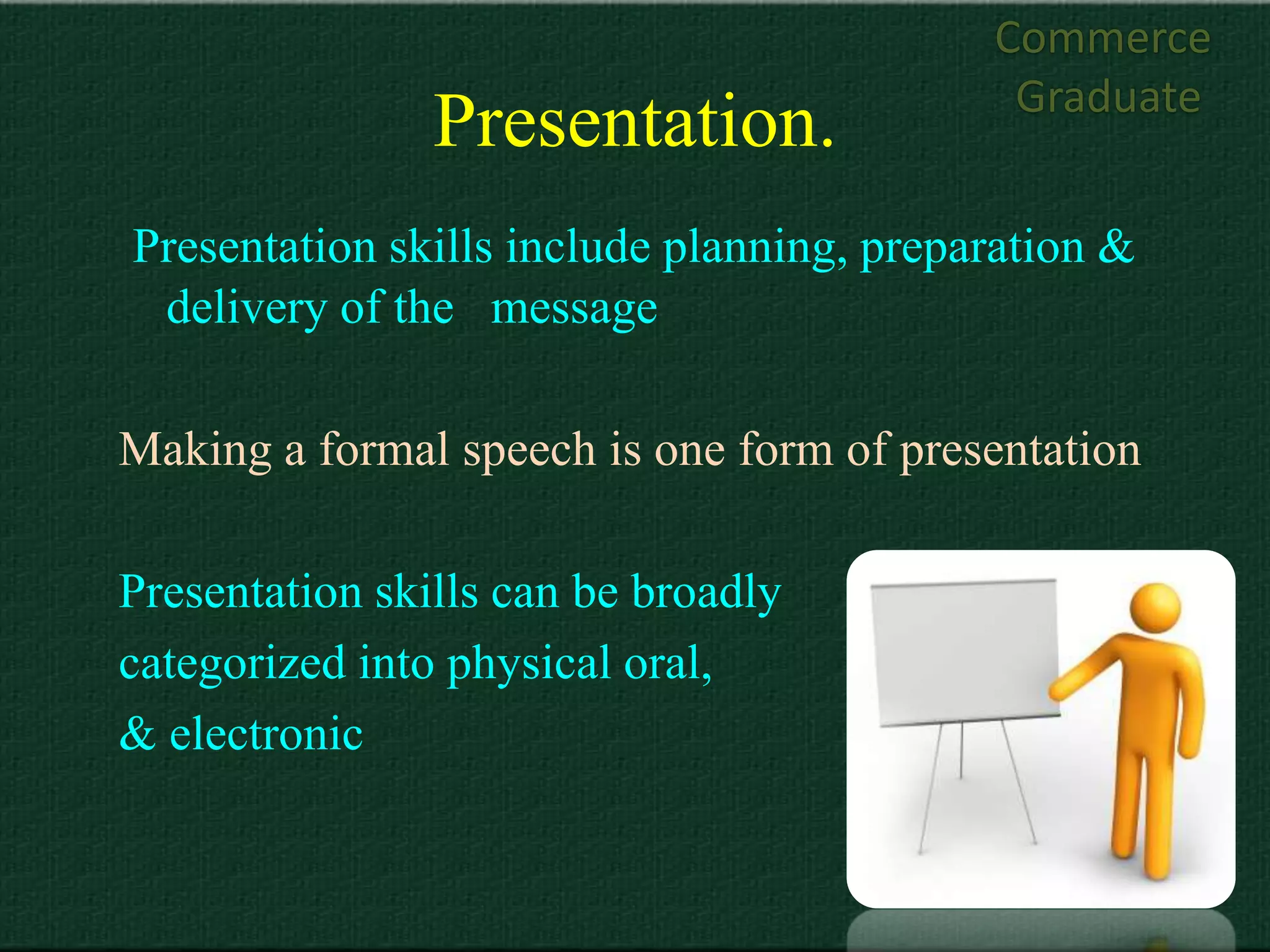 Commerce
                                            Graduate
                Presentation.
Presentation skills include planning, preparation &
 delivery of the message

Making a formal speech is one form of presentation

Presentation skills can be broadly
categorized into physical oral,
& electronic
 