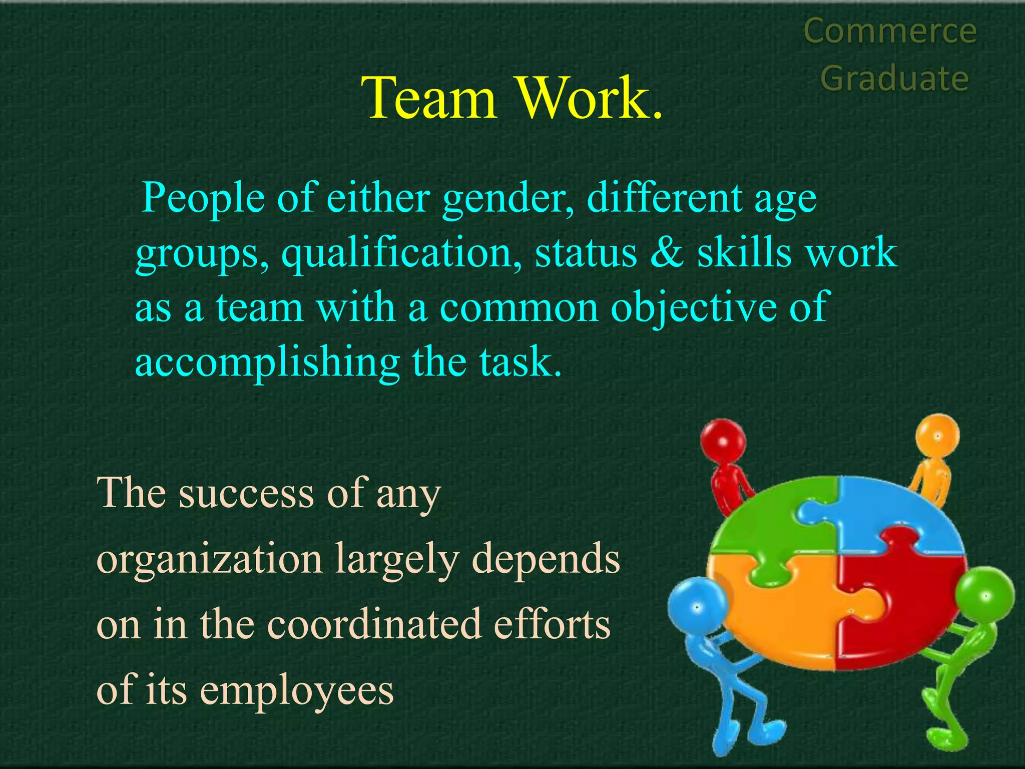 Commerce
                                        Graduate
              Team Work.
  People of either gender, different age
  groups, qualification, status & skills work
  as a team with a common objective of
  accomplishing the task.

The success of any
organization largely depends
on in the coordinated efforts
of its employees
 