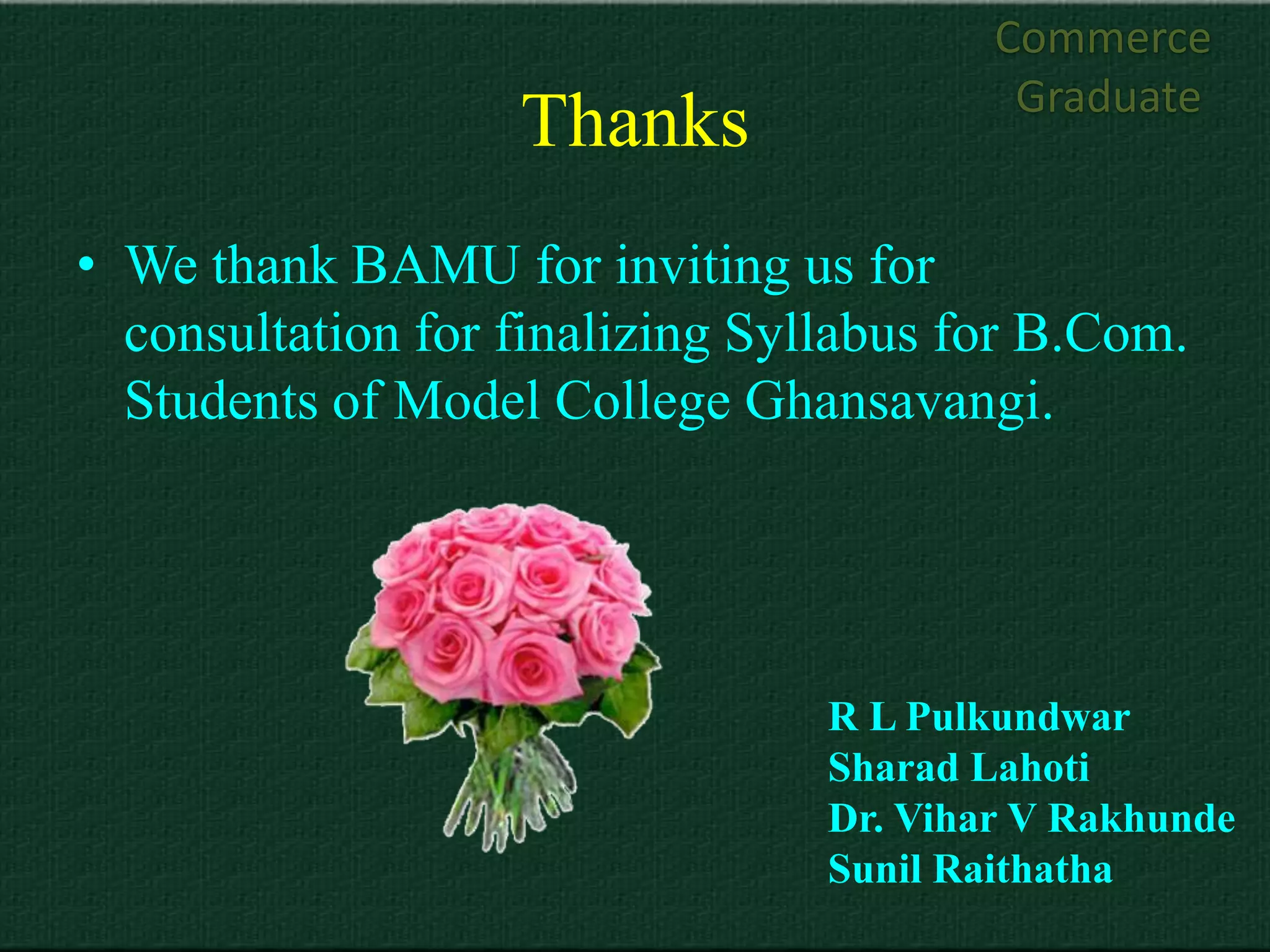 Commerce
                                          Graduate
                   Thanks
• We thank BAMU for inviting us for
  consultation for finalizing Syllabus for B.Com.
  Students of Model College Ghansavangi.




                                 R L Pulkundwar
                                 Sharad Lahoti
                                 Dr. Vihar V Rakhunde
                                 Sunil Raithatha
 
