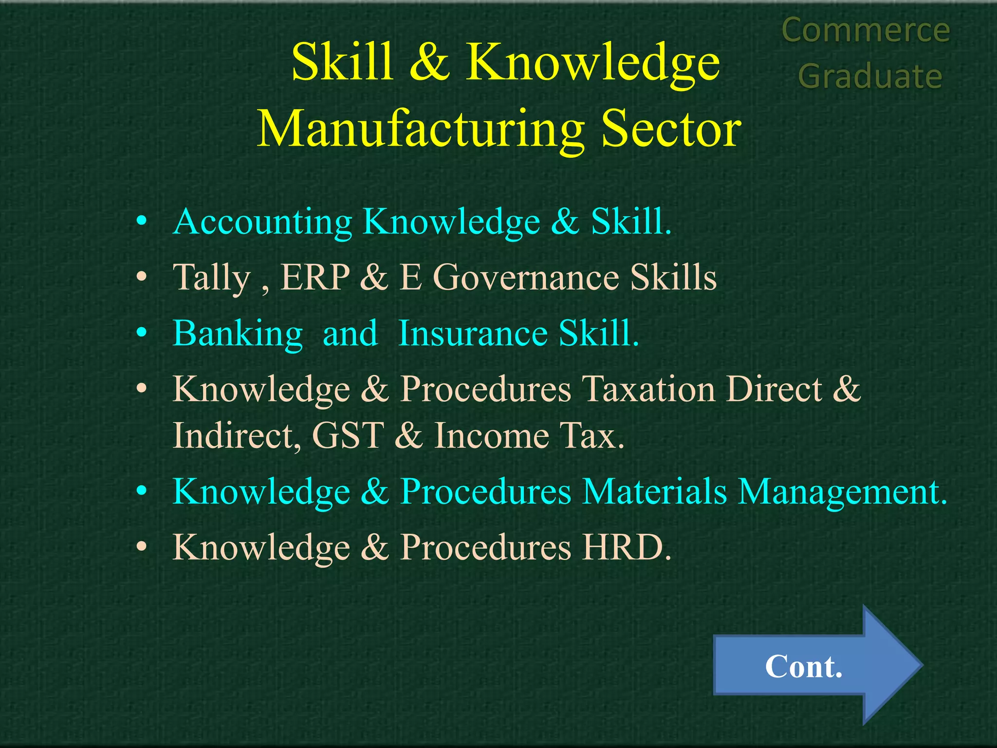 Commerce
       Skill & Knowledge             Graduate
      Manufacturing Sector
• Accounting Knowledge & Skill.
• Tally , ERP & E Governance Skills
• Banking and Insurance Skill.
• Knowledge & Procedures Taxation Direct &
  Indirect, GST & Income Tax.
• Knowledge & Procedures Materials Management.
• Knowledge & Procedures HRD.


                                   Cont.
 