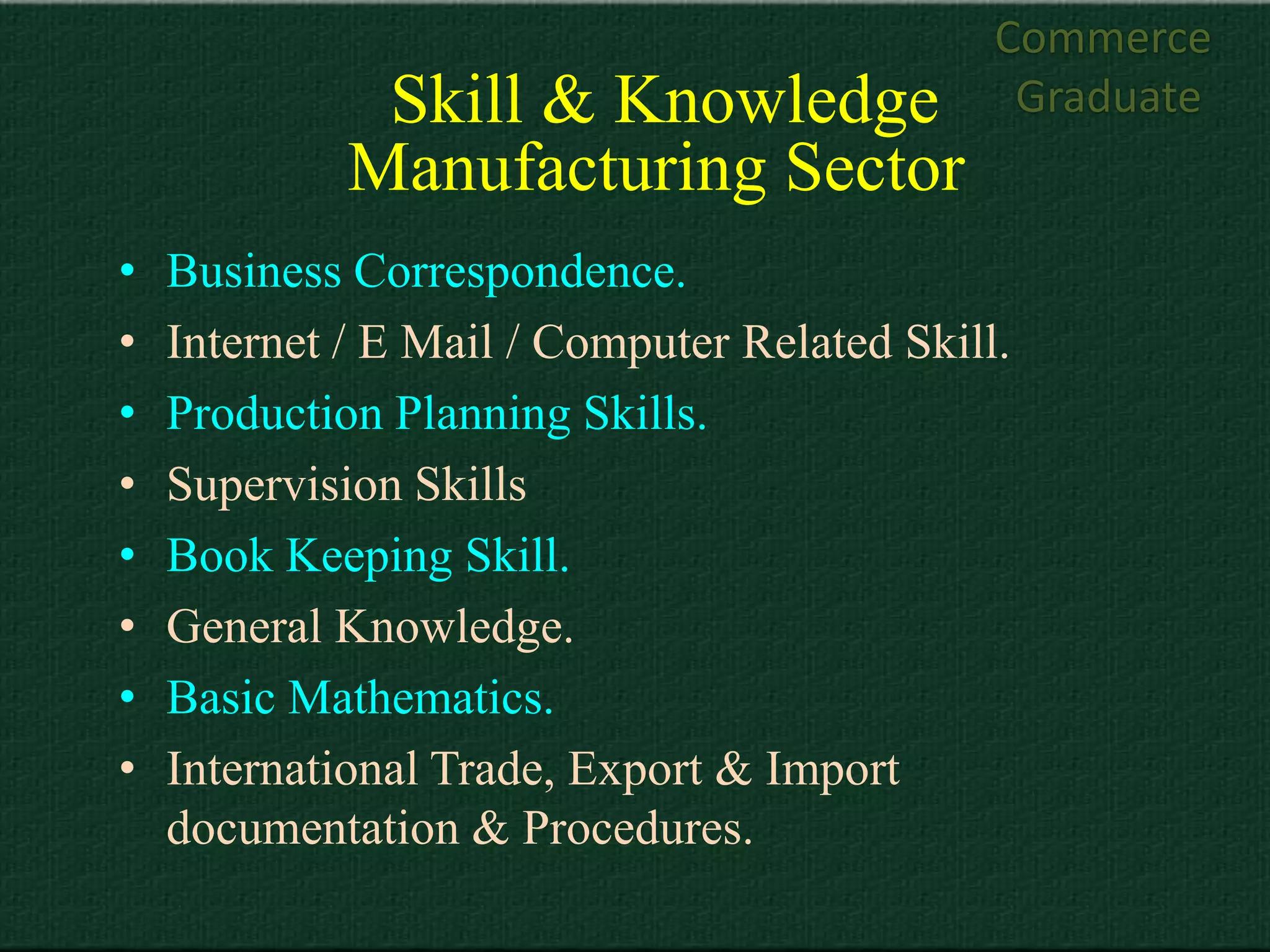 Commerce
              Skill & Knowledge                Graduate
             Manufacturing Sector
•   Business Correspondence.
•   Internet / E Mail / Computer Related Skill.
•   Production Planning Skills.
•   Supervision Skills
•   Book Keeping Skill.
•   General Knowledge.
•   Basic Mathematics.
•   International Trade, Export & Import
    documentation & Procedures.
 