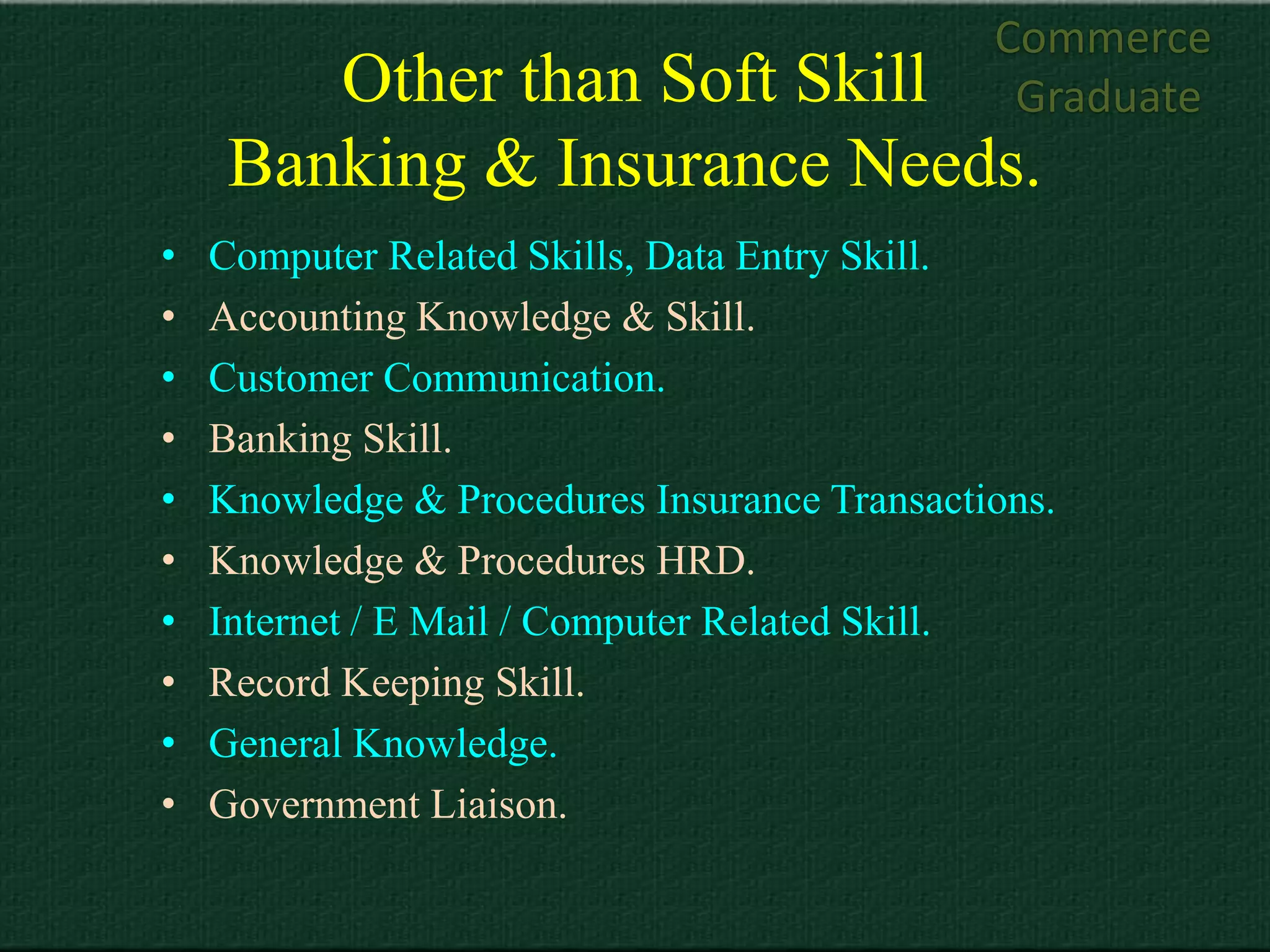 Commerce
        Other than Soft Skill                  Graduate
     Banking & Insurance Needs.
•   Computer Related Skills, Data Entry Skill.
•   Accounting Knowledge & Skill.
•   Customer Communication.
•   Banking Skill.
•   Knowledge & Procedures Insurance Transactions.
•   Knowledge & Procedures HRD.
•   Internet / E Mail / Computer Related Skill.
•   Record Keeping Skill.
•   General Knowledge.
•   Government Liaison.
 