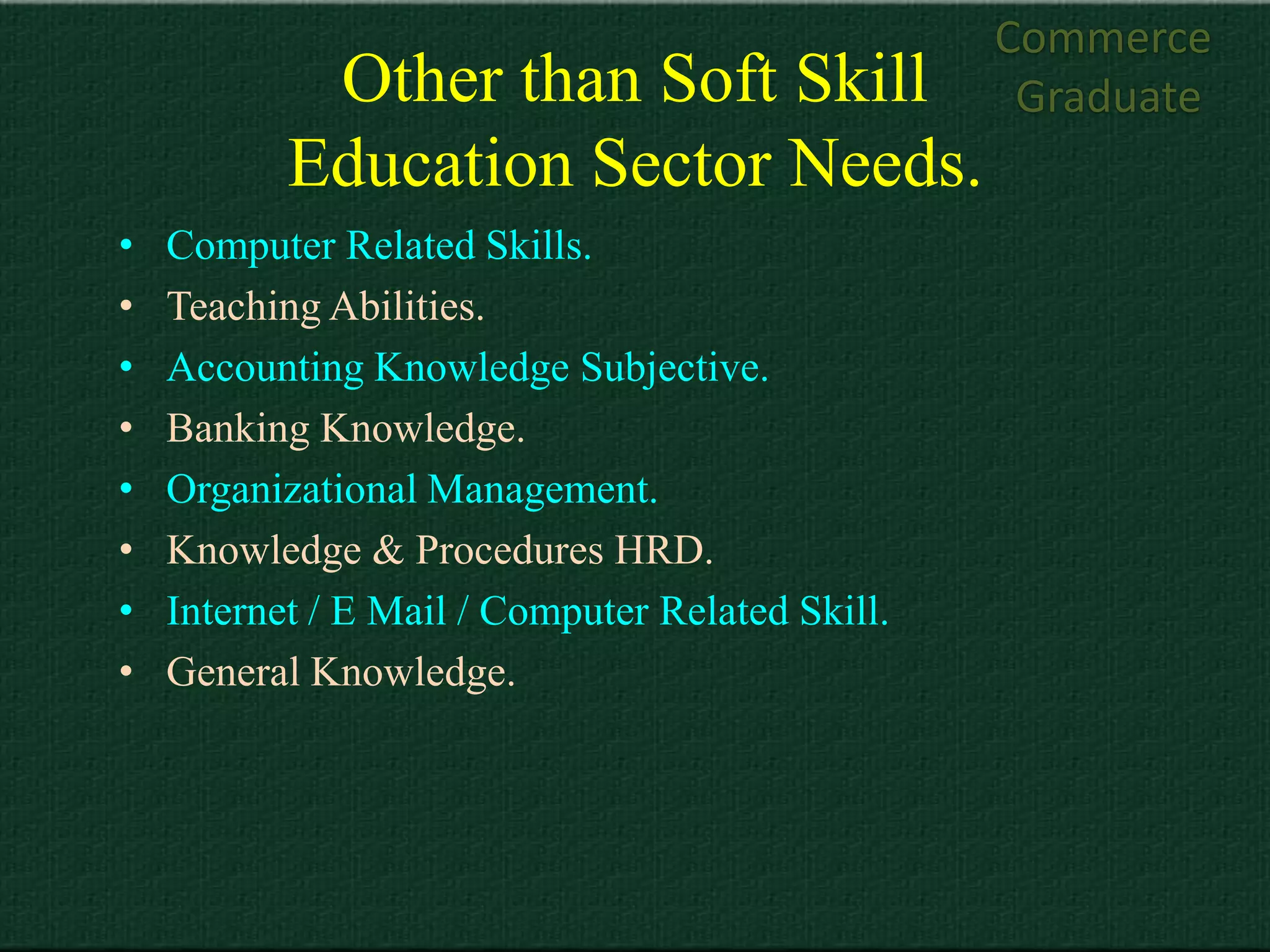 Commerce
            Other than Soft Skill                  Graduate
           Education Sector Needs.
•   Computer Related Skills.
•   Teaching Abilities.
•   Accounting Knowledge Subjective.
•   Banking Knowledge.
•   Organizational Management.
•   Knowledge & Procedures HRD.
•   Internet / E Mail / Computer Related Skill.
•   General Knowledge.
 