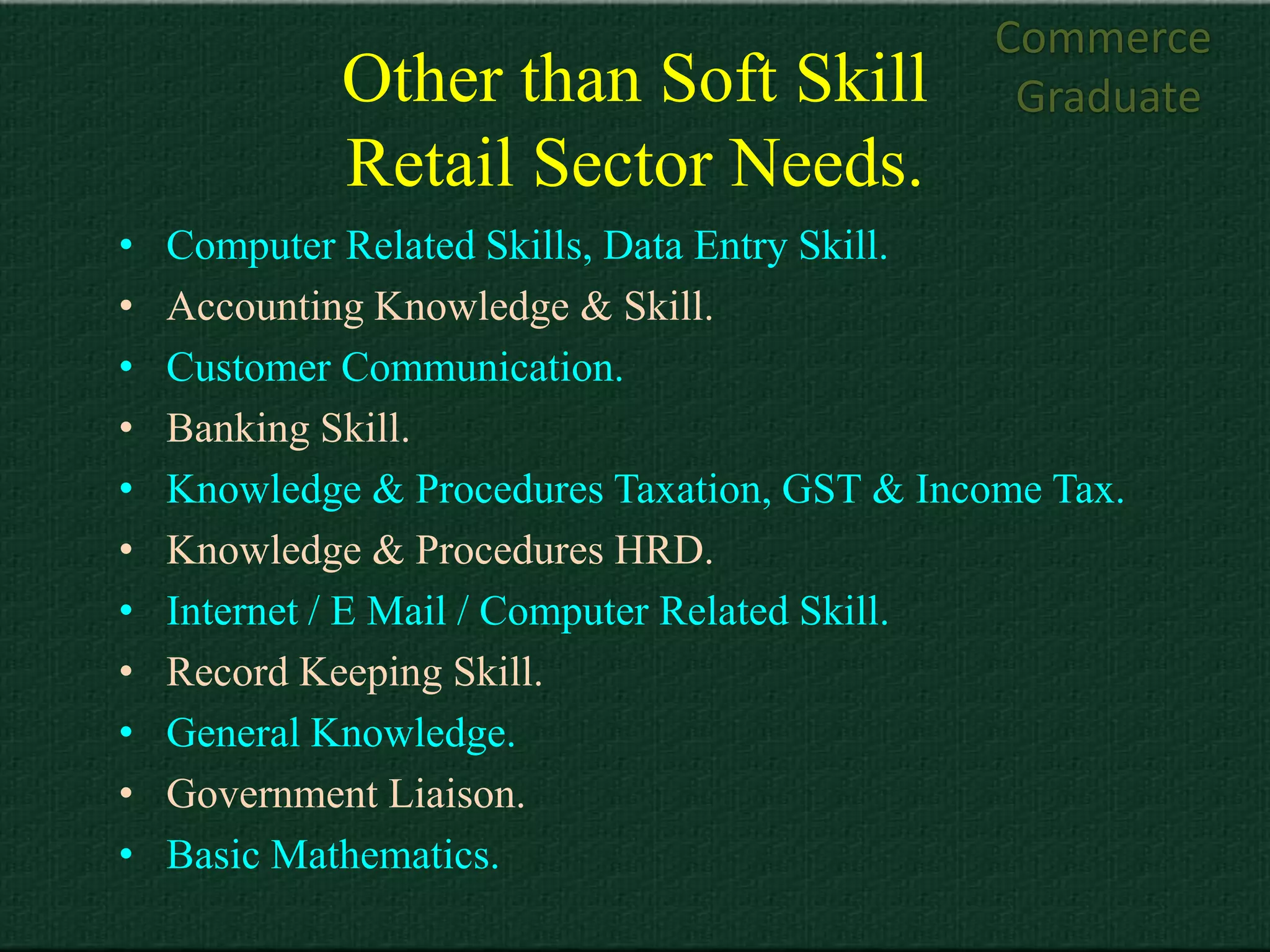 Commerce
             Other than Soft Skill              Graduate
             Retail Sector Needs.
•   Computer Related Skills, Data Entry Skill.
•   Accounting Knowledge & Skill.
•   Customer Communication.
•   Banking Skill.
•   Knowledge & Procedures Taxation, GST & Income Tax.
•   Knowledge & Procedures HRD.
•   Internet / E Mail / Computer Related Skill.
•   Record Keeping Skill.
•   General Knowledge.
•   Government Liaison.
•   Basic Mathematics.
 