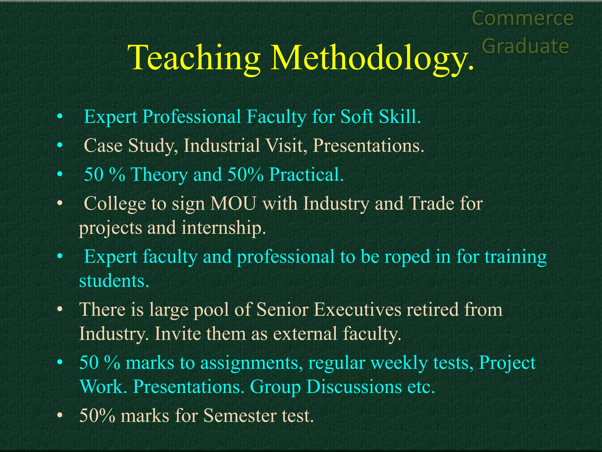Commerce
                                                       Graduate
          Teaching Methodology.
•    Expert Professional Faculty for Soft Skill.
•    Case Study, Industrial Visit, Presentations.
•    50 % Theory and 50% Practical.
•    College to sign MOU with Industry and Trade for
    projects and internship.
•    Expert faculty and professional to be roped in for training
    students.
•   There is large pool of Senior Executives retired from
    Industry. Invite them as external faculty.
•   50 % marks to assignments, regular weekly tests, Project
    Work. Presentations. Group Discussions etc.
•   50% marks for Semester test.
 
