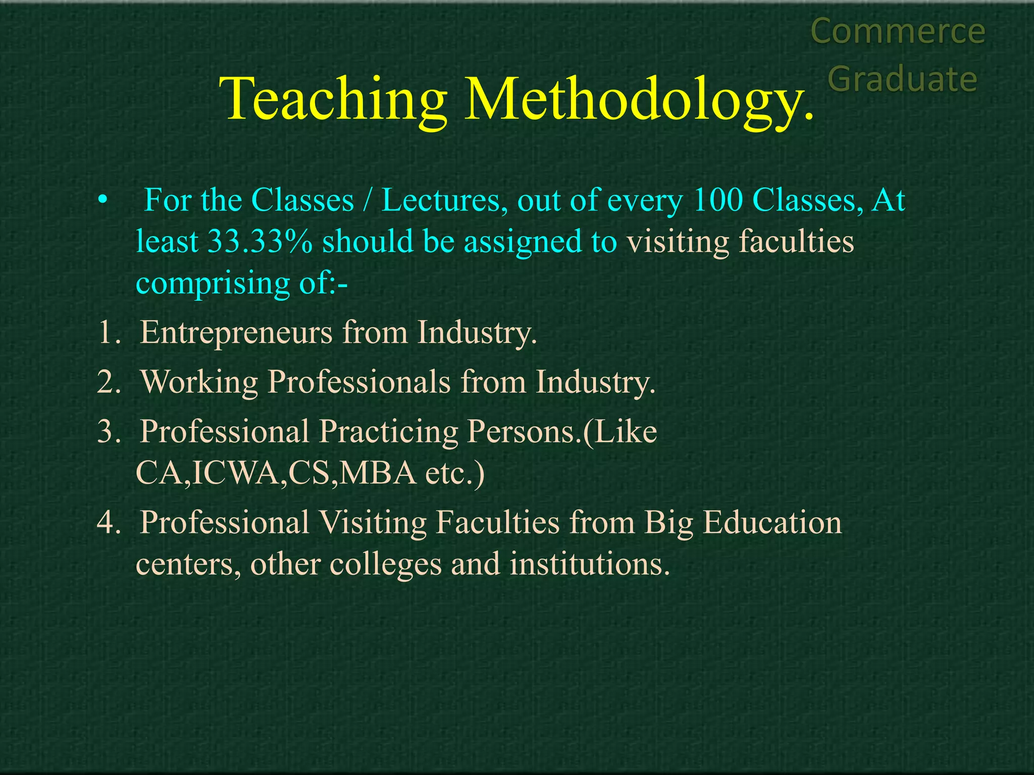 Commerce
                                                       Graduate
           Teaching Methodology.
•     For the Classes / Lectures, out of every 100 Classes, At
     least 33.33% should be assigned to visiting faculties
     comprising of:-
1.   Entrepreneurs from Industry.
2.   Working Professionals from Industry.
3.   Professional Practicing Persons.(Like
     CA,ICWA,CS,MBA etc.)
4.   Professional Visiting Faculties from Big Education
     centers, other colleges and institutions.
 